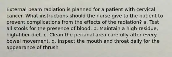 External-beam radiation is planned for a patient with cervical cancer. What instructions should the nurse give to the patient to prevent complications from the effects of the radiation? a. Test all stools for the presence of blood. b. Maintain a high-residue, high-fiber diet. c. Clean the perianal area carefully after every bowel movement. d. Inspect the mouth and throat daily for the appearance of thrush