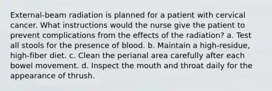 External-beam radiation is planned for a patient with cervical cancer. What instructions would the nurse give the patient to prevent complications from the effects of the radiation? a. Test all stools for the presence of blood. b. Maintain a high-residue, high-fiber diet. c. Clean the perianal area carefully after each bowel movement. d. Inspect the mouth and throat daily for the appearance of thrush.