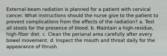 External-beam radiation is planned for a patient with cervical cancer. What instructions should the nurse give to the patient to prevent complications from the effects of the radiation? a. Test all stools for the presence of blood. b. Maintain a high-residue, high-fiber diet. c. Clean the perianal area carefully after every bowel movement. d. Inspect the mouth and throat daily for the appearance of thrush.