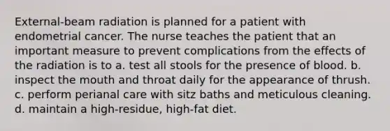 External-beam radiation is planned for a patient with endometrial cancer. The nurse teaches the patient that an important measure to prevent complications from the effects of the radiation is to a. test all stools for the presence of blood. b. inspect <a href='https://www.questionai.com/knowledge/krBoWYDU6j-the-mouth' class='anchor-knowledge'>the mouth</a> and throat daily for the appearance of thrush. c. perform perianal care with sitz baths and meticulous cleaning. d. maintain a high-residue, high-fat diet.