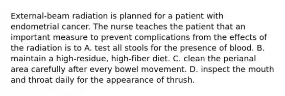 External-beam radiation is planned for a patient with endometrial cancer. The nurse teaches the patient that an important measure to prevent complications from the effects of the radiation is to A. test all stools for the presence of blood. B. maintain a high-residue, high-fiber diet. C. clean the perianal area carefully after every bowel movement. D. inspect the mouth and throat daily for the appearance of thrush.