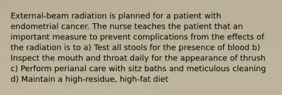 External-beam radiation is planned for a patient with endometrial cancer. The nurse teaches the patient that an important measure to prevent complications from the effects of the radiation is to a) Test all stools for the presence of blood b) Inspect <a href='https://www.questionai.com/knowledge/krBoWYDU6j-the-mouth' class='anchor-knowledge'>the mouth</a> and throat daily for the appearance of thrush c) Perform perianal care with sitz baths and meticulous cleaning d) Maintain a high-residue, high-fat diet