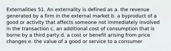 Externalities 51. An externality is defined as a. the revenue generated by a firm in the external market b. a byproduct of a good or activity that affects someone not immediately involved in the transaction c. an additional cost of consumption that is borne by a third party d. a cost or benefit arising from price changes e. the value of a good or service to a consumer