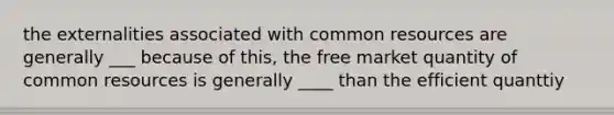 the externalities associated with common resources are generally ___ because of this, the free market quantity of common resources is generally ____ than the efficient quanttiy