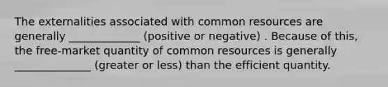 The externalities associated with common resources are generally _____________ (positive or negative) . Because of this, the free-market quantity of common resources is generally ______________ (greater or less) than the efficient quantity.