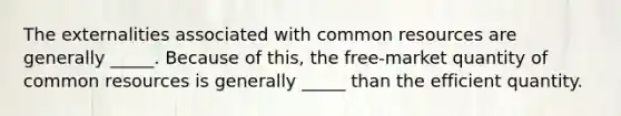 The externalities associated with common resources are generally _____. Because of this, the free-market quantity of common resources is generally _____ than the efficient quantity.