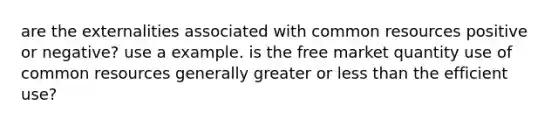 are the externalities associated with common resources positive or negative? use a example. is the free market quantity use of common resources generally greater or less than the efficient use?