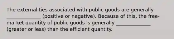 The externalities associated with public goods are generally ______________ (positive or negative). Because of this, the free-market quantity of public goods is generally ______________ (greater or less) than the efficient quantity.