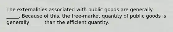 The externalities associated with public goods are generally _____. Because of this, the free-market quantity of public goods is generally _____ than the efficient quantity.