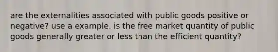 are the externalities associated with public goods positive or negative? use a example. is the free market quantity of public goods generally greater or less than the efficient quantity?