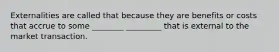 Externalities are called that because they are benefits or costs that accrue to some ________ _________ that is external to the market transaction.
