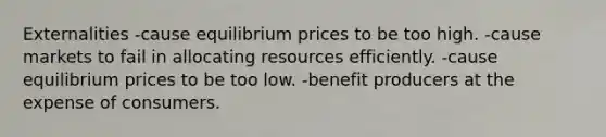 Externalities -cause equilibrium prices to be too high. -cause markets to fail in allocating resources efficiently. -cause equilibrium prices to be too low. -benefit producers at the expense of consumers.