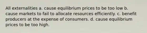 All externalities a. cause equilibrium prices to be too low b. cause markets to fail to allocate resources efficiently. c. benefit producers at the expense of consumers. d. cause equilibrium prices to be too high.