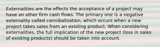 Externalities are the effects the acceptance of a project may have on other firm cash flows. The primary one is a negative externality called cannibalization, which occurs when a new project takes sales from an existing product. When considering externalities, the full implication of the new project (loss in sales of existing products) should be taken into account.