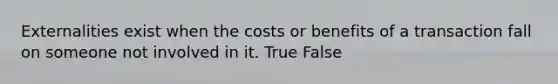 Externalities exist when the costs or benefits of a transaction fall on someone not involved in it. True False