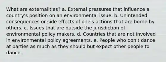 What are externalities? a. External pressures that influence a country's position on an environmental issue. b. Unintended consequences or side effects of one's actions that are borne by others. c. Issues that are outside the jurisdiction of environmental policy makers. d. Countries that are not involved in environmental policy agreements. e. People who don't dance at parties as much as they should but expect other people to dance.