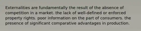 Externalities are fundamentally the result of the absence of competition in a market. the lack of well-defined or enforced property rights. poor information on the part of consumers. the presence of significant comparative advantages in production.