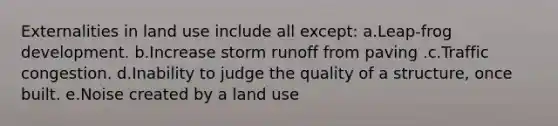 Externalities in land use include all except: a.Leap-frog development. b.Increase storm runoff from paving .c.Traffic congestion. d.Inability to judge the quality of a structure, once built. e.Noise created by a land use