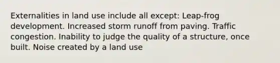 Externalities in land use include all except: Leap-frog development. Increased storm runoff from paving. Traffic congestion. Inability to judge the quality of a structure, once built. Noise created by a land use