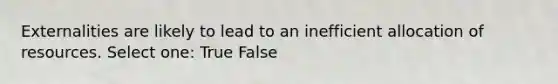 Externalities are likely to lead to an inefficient allocation of resources. Select one: True False