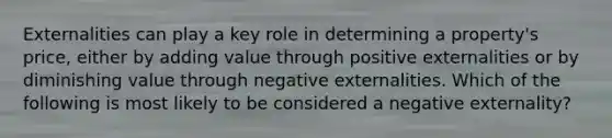 Externalities can play a key role in determining a property's price, either by adding value through positive externalities or by diminishing value through negative externalities. Which of the following is most likely to be considered a negative externality?