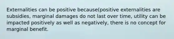 Externalities can be positive because(positive externalities are subsidies, marginal damages do not last over time, utility can be impacted positively as well as negatively, there is no concept for marginal benefit.