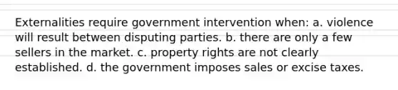 Externalities require government intervention when: a. violence will result between disputing parties. b. there are only a few sellers in the market. c. property rights are not clearly established. d. the government imposes sales or excise taxes.