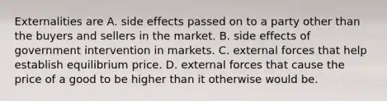 Externalities are A. side effects passed on to a party other than the buyers and sellers in the market. B. side effects of government intervention in markets. C. external forces that help establish equilibrium price. D. external forces that cause the price of a good to be higher than it otherwise would be.