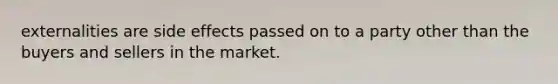 externalities are side effects passed on to a party other than the buyers and sellers in the market.