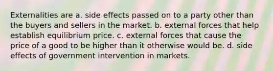 Externalities are a. side effects passed on to a party other than the buyers and sellers in the market. b. external forces that help establish equilibrium price. c. external forces that cause the price of a good to be higher than it otherwise would be. d. side effects of government intervention in markets.