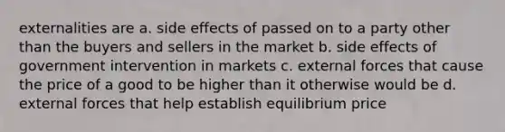 externalities are a. side effects of passed on to a party other than the buyers and sellers in the market b. side effects of government intervention in markets c. external forces that cause the price of a good to be higher than it otherwise would be d. external forces that help establish equilibrium price