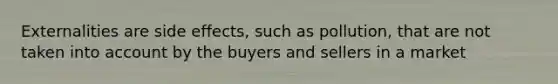 Externalities are side effects, such as pollution, that are not taken into account by the buyers and sellers in a market