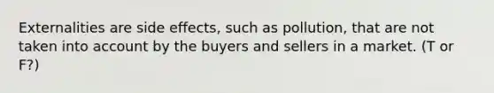 Externalities are side effects, such as pollution, that are not taken into account by the buyers and sellers in a market. (T or F?)