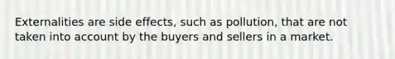 Externalities are side effects, such as pollution, that are not taken into account by the buyers and sellers in a market.