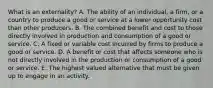 What is an​ externality? A. The ability of an​ individual, a​ firm, or a country to produce a good or service at a lower opportunity cost than other producers. B. The combined benefit and cost to those directly involved in production and consumption of a good or service. C. A fixed or variable cost incurred by firms to produce a good or service. D. A benefit or cost that affects someone who is not directly involved in the production or consumption of a good or service. E. The highest valued alternative that must be given up to engage in an activity.