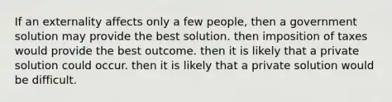 If an externality affects only a few people, then a government solution may provide the best solution. then imposition of taxes would provide the best outcome. then it is likely that a private solution could occur. then it is likely that a private solution would be difficult.