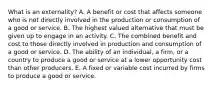 What is an​ externality? A. A benefit or cost that affects someone who is not directly involved in the production or consumption of a good or service. B. The highest valued alternative that must be given up to engage in an activity. C. The combined benefit and cost to those directly involved in production and consumption of a good or service. D. The ability of an​ individual, a​ firm, or a country to produce a good or service at a lower opportunity cost than other producers. E. A fixed or variable cost incurred by firms to produce a good or service.