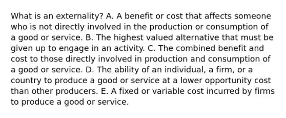 What is an​ externality? A. A benefit or cost that affects someone who is not directly involved in the production or consumption of a good or service. B. The highest valued alternative that must be given up to engage in an activity. C. The combined benefit and cost to those directly involved in production and consumption of a good or service. D. The ability of an​ individual, a​ firm, or a country to produce a good or service at a lower opportunity cost than other producers. E. A fixed or variable cost incurred by firms to produce a good or service.