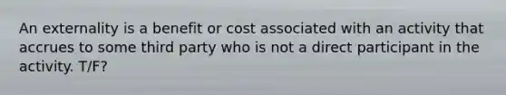 An externality is a benefit or cost associated with an activity that accrues to some third party who is not a direct participant in the activity. T/F?