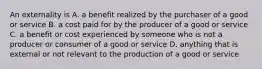 An externality is A. a benefit realized by the purchaser of a good or service B. a cost paid for by the producer of a good or service C. a benefit or cost experienced by someone who is not a producer or consumer of a good or service D. anything that is external or not relevant to the production of a good or service