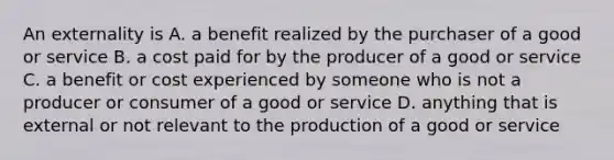 An externality is A. a benefit realized by the purchaser of a good or service B. a cost paid for by the producer of a good or service C. a benefit or cost experienced by someone who is not a producer or consumer of a good or service D. anything that is external or not relevant to the production of a good or service