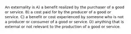 An externality is A) a benefit realized by the purchaser of a good or service. B) a cost paid for by the producer of a good or service. C) a benefit or cost experienced by someone who is not a producer or consumer of a good or service. D) anything that is external or not relevant to the production of a good or service.