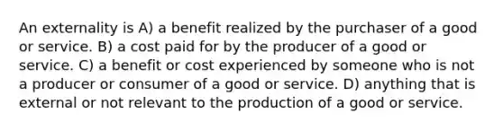 An externality is A) a benefit realized by the purchaser of a good or service. B) a cost paid for by the producer of a good or service. C) a benefit or cost experienced by someone who is not a producer or consumer of a good or service. D) anything that is external or not relevant to the production of a good or service.