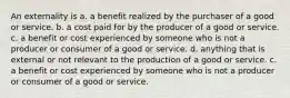 An externality is a. a benefit realized by the purchaser of a good or service. b. a cost paid for by the producer of a good or service. c. a benefit or cost experienced by someone who is not a producer or consumer of a good or service. d. anything that is external or not relevant to the production of a good or service. c. a benefit or cost experienced by someone who is not a producer or consumer of a good or service.