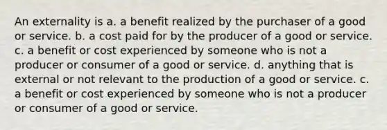 An externality is a. a benefit realized by the purchaser of a good or service. b. a cost paid for by the producer of a good or service. c. a benefit or cost experienced by someone who is not a producer or consumer of a good or service. d. anything that is external or not relevant to the production of a good or service. c. a benefit or cost experienced by someone who is not a producer or consumer of a good or service.