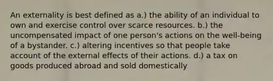 An externality is best defined as a.) the ability of an individual to own and exercise control over scarce resources. b.) the uncompensated impact of one person's actions on the well-being of a bystander. c.) altering incentives so that people take account of the external effects of their actions. d.) a tax on goods produced abroad and sold domestically