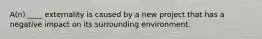 A(n) ____ externality is caused by a new project that has a negative impact on its surrounding environment.