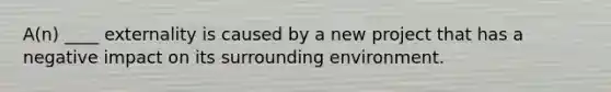 A(n) ____ externality is caused by a new project that has a negative impact on its surrounding environment.