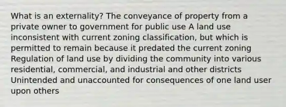 What is an externality? The conveyance of property from a private owner to government for public use A land use inconsistent with current zoning classification, but which is permitted to remain because it predated the current zoning Regulation of land use by dividing the community into various residential, commercial, and industrial and other districts Unintended and unaccounted for consequences of one land user upon others