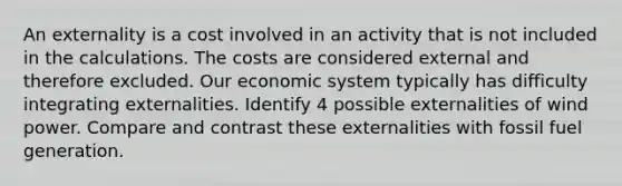 An externality is a cost involved in an activity that is not included in the calculations. The costs are considered external and therefore excluded. Our economic system typically has difficulty integrating externalities. Identify 4 possible externalities of wind power. Compare and contrast these externalities with fossil fuel generation.